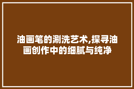油画笔的涮洗艺术,探寻油画创作中的细腻与纯净 编程语言