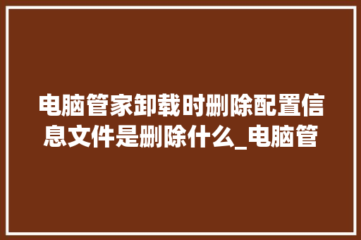 电脑管家卸载时删除配置信息文件是删除什么_电脑管家怎么看自己配置信息