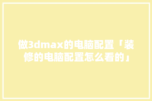 做3dmax的电脑配置「装修的电脑配置怎么看的」 做3dmax的电脑配置「装修的电脑配置怎么看的」 电脑故障维修