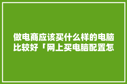 做电商应该买什么样的电脑比较好「网上买电脑配置怎么看的」 做电商应该买什么样的电脑比较好「网上买电脑配置怎么看的」 操作系统