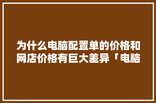 为什么电脑配置单的价格和网店价格有巨大差异「电脑详细价格怎么看配置参数」 为什么电脑配置单的价格和网店价格有巨大差异「电脑详细价格怎么看配置参数」 电脑故障维修
