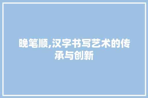 晚笔顺,汉字书写艺术的传承与创新 晚笔顺,汉字书写艺术的传承与创新