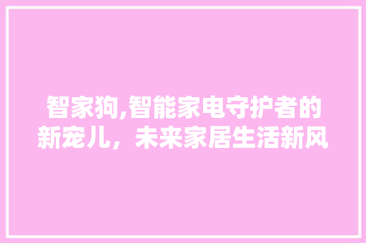 智家狗,智能家电守护者的新宠儿，未来家居生活新风向标