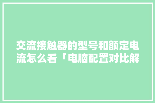 交流接触器的型号和额定电流怎么看「电脑配置对比解析怎么看的」 网络技术 交流接触器的型号和额定电流怎么看「电脑配置对比解析怎么看的」 交流接触器的型号和额定电流怎么看「电脑配置对比解析怎么看的」 网络技术