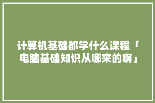 计算机基础都学什么课程「电脑基础知识从哪来的啊」 计算机基础都学什么课程「电脑基础知识从哪来的啊」 电脑配置