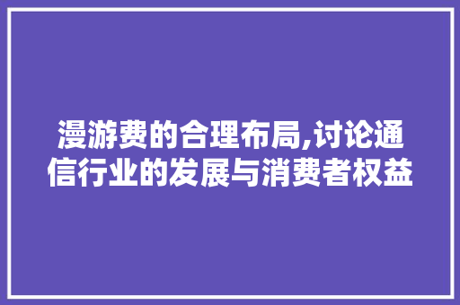 漫游费的合理布局,讨论通信行业的发展与消费者权益保护