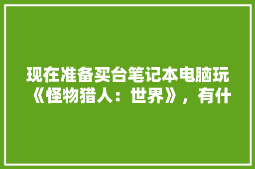 现在准备买台笔记本电脑玩《怪物猎人：世界》，有什么合适的推荐一下「电脑配装配置怎么看的」 现在准备买台笔记本电脑玩《怪物猎人：世界》，有什么合适的推荐一下「电脑配装配置怎么看的」 电脑配置