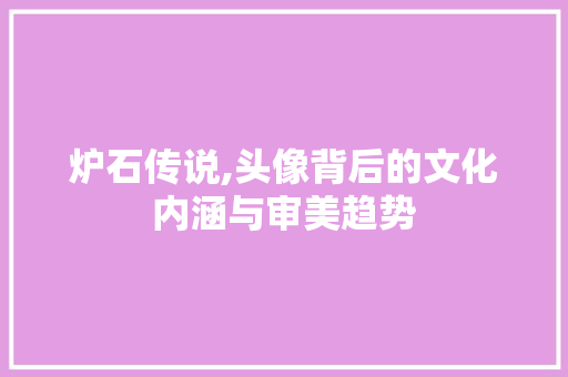 炉石传说,头像背后的文化内涵与审美趋势 网络技术