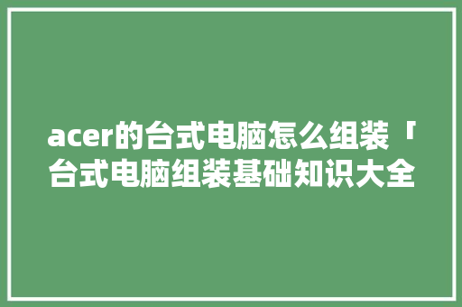 acer的台式电脑怎么组装「台式电脑组装基础知识大全」 acer的台式电脑怎么组装「台式电脑组装基础知识大全」 电脑基础