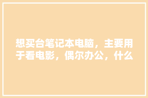 想买台笔记本电脑，主要用于看电影，偶尔办公，什么配置好些「办公本怎么看电脑配置参数」 想买台笔记本电脑，主要用于看电影，偶尔办公，什么配置好些「办公本怎么看电脑配置参数」 编程语言