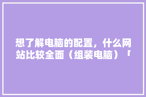 想了解电脑的配置，什么网站比较全面（组装电脑）「电脑不上网怎么看配置参数」 想了解电脑的配置，什么网站比较全面（组装电脑）「电脑不上网怎么看配置参数」 操作系统