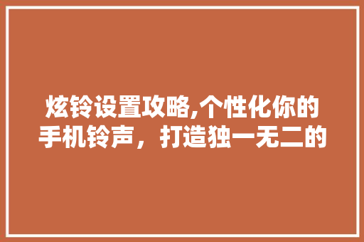 炫铃设置攻略,个性化你的手机铃声,打造独一无二的手机生活 网络技术 炫铃设置攻略,个性化你的手机铃声,打造独一无二的手机生活 网络技术
