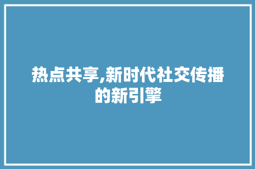热点共享,新时代社交传播的新引擎 操作系统