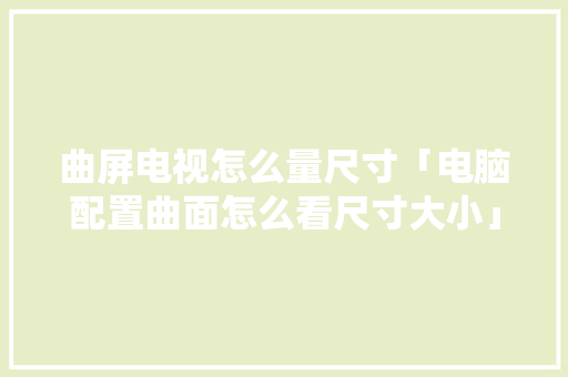 曲屏电视怎么量尺寸「电脑配置曲面怎么看尺寸大小」