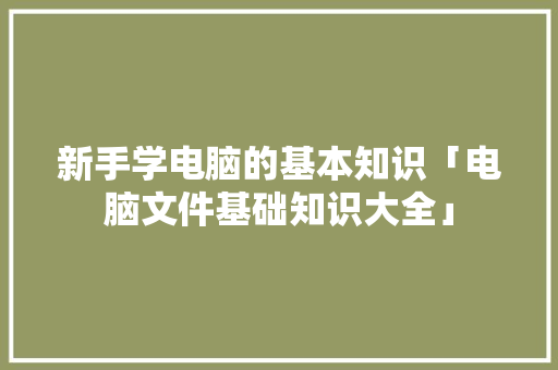 新手学电脑的基本知识「电脑文件基础知识大全」 网络技术 新手学电脑的基本知识「电脑文件基础知识大全」 新手学电脑的基本知识「电脑文件基础知识大全」 网络技术