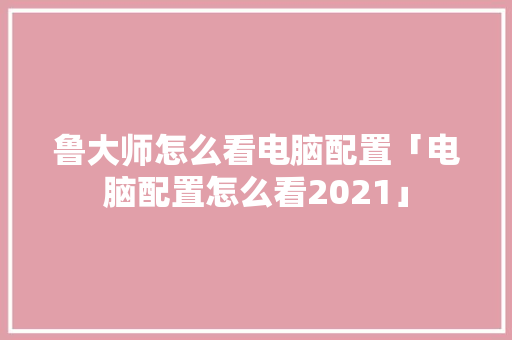 鲁大师怎么看电脑配置「电脑配置怎么看2021」 鲁大师怎么看电脑配置「电脑配置怎么看2021」 电脑基础