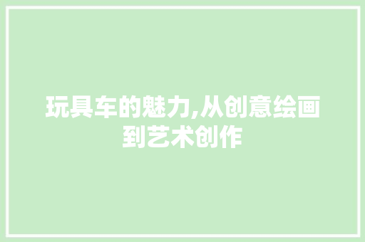 玩具车的魅力,从创意绘画到艺术创作 玩具车的魅力,从创意绘画到艺术创作