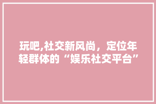 玩吧,社交新风尚,定位年轻群体的“娱乐社交平台” 玩吧,社交新风尚,定位年轻群体的“娱乐社交平台”