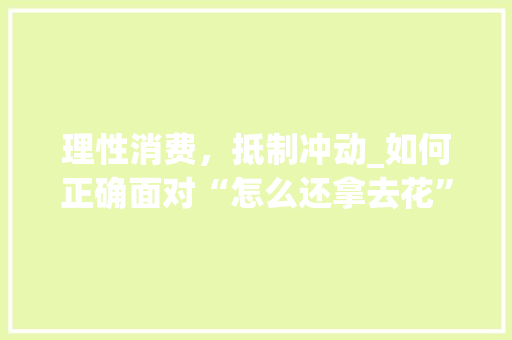 理性消费，抵制冲动_如何正确面对“怎么还拿去花”的消费诱惑