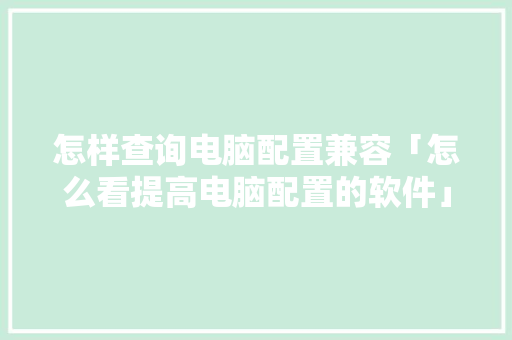 怎样查询电脑配置兼容「怎么看提高电脑配置的软件」