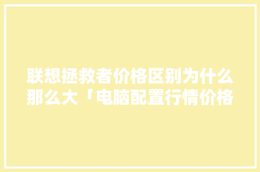 联想拯救者价格区别为什么那么大「电脑配置行情价格怎么看的」 联想拯救者价格区别为什么那么大「电脑配置行情价格怎么看的」 电脑基础