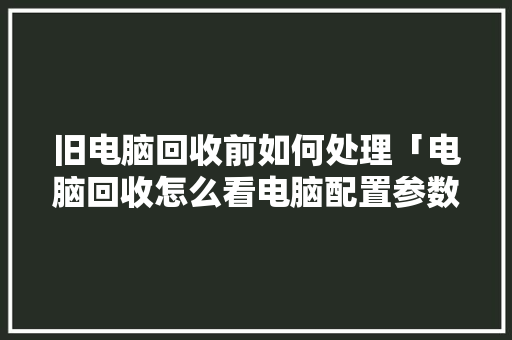 旧电脑回收前如何处理「电脑回收怎么看电脑配置参数」