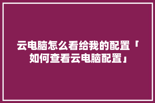 云电脑怎么看给我的配置「如何查看云电脑配置」 云电脑怎么看给我的配置「如何查看云电脑配置」 电脑基础
