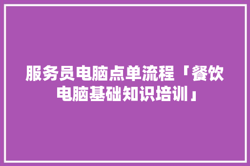 服务员电脑点单流程「餐饮电脑基础知识培训」