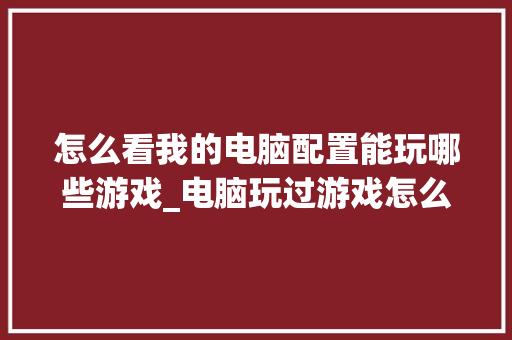 怎么看我的电脑配置能玩哪些游戏_电脑玩过游戏怎么看配置信息 电脑配置
