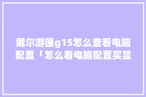 戴尔游匣g15怎么查看电脑配置「怎么看电脑配置买显卡还是显卡」 戴尔游匣g15怎么查看电脑配置「怎么看电脑配置买显卡还是显卡」 操作系统