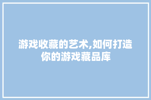 游戏收藏的艺术,如何打造你的游戏藏品库 电脑故障维修