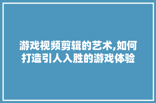 游戏视频剪辑的艺术,如何打造引人入胜的游戏体验 电脑故障维修
