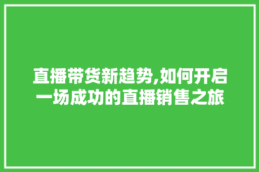 直播带货新趋势,如何开启一场成功的直播销售之旅