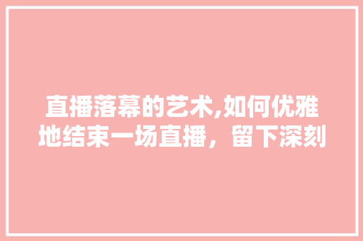 直播落幕的艺术,如何优雅地结束一场直播，留下深刻印象
