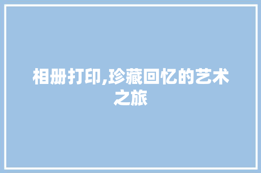 相册打印,珍藏回忆的艺术之旅