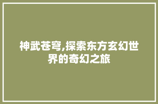 神武苍穹,探索东方玄幻世界的奇幻之旅 神武苍穹,探索东方玄幻世界的奇幻之旅