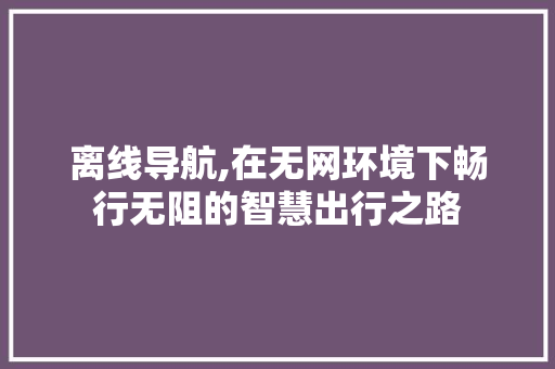 离线导航,在无网环境下畅行无阻的智慧出行之路