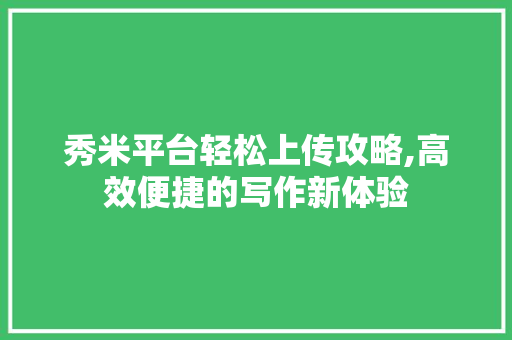 秀米平台轻松上传攻略,高效便捷的写作新体验