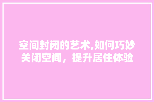 空间封闭的艺术,如何巧妙关闭空间，提升居住体验