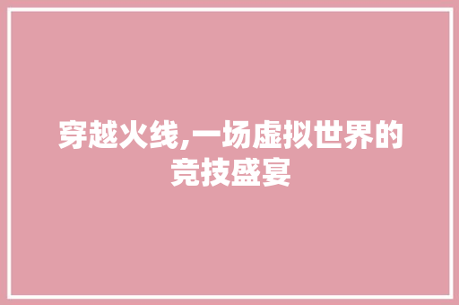 穿越火线,一场虚拟世界的竞技盛宴 穿越火线,一场虚拟世界的竞技盛宴