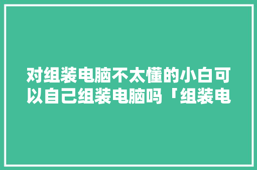 对组装电脑不太懂的小白可以自己组装电脑吗「组装电脑基础知识介绍」 对组装电脑不太懂的小白可以自己组装电脑吗「组装电脑基础知识介绍」 电脑配置