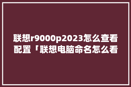 联想r9000p2023怎么查看配置「联想电脑命名怎么看配置参数」