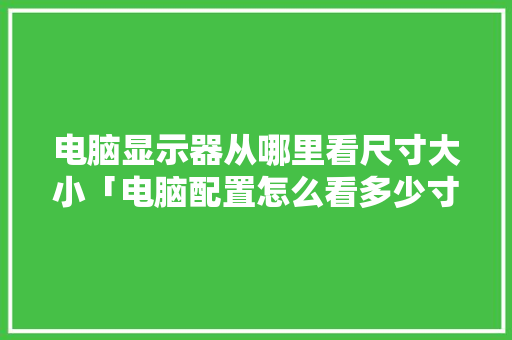 电脑显示器从哪里看尺寸大小「电脑配置怎么看多少寸的」 电脑显示器从哪里看尺寸大小「电脑配置怎么看多少寸的」 编程语言