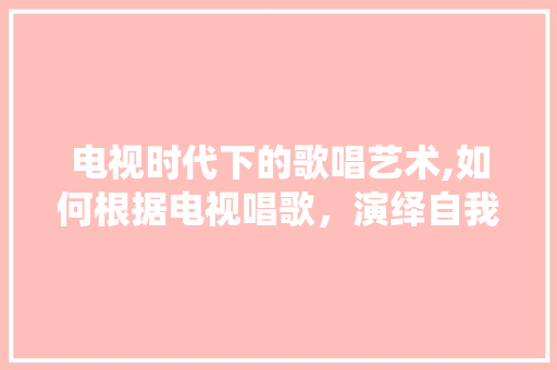 电视时代下的歌唱艺术,如何根据电视唱歌，演绎自我风采