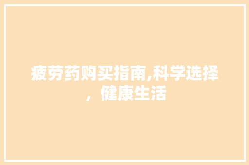 疲劳药购买指南,科学选择，健康生活