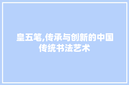 皇五笔,传承与创新的中国传统书法艺术