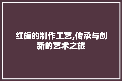红旗的制作工艺,传承与创新的艺术之旅