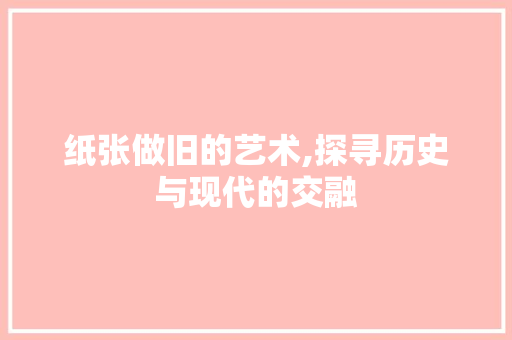 纸张做旧的艺术,探寻历史与现代的交融 纸张做旧的艺术,探寻历史与现代的交融