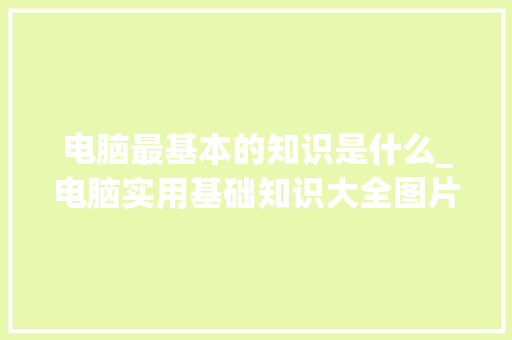 电脑最基本的知识是什么_电脑实用基础知识大全图片 电脑基础
