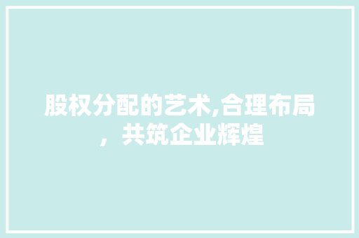 股权分配的艺术,合理布局,共筑企业辉煌 股权分配的艺术,合理布局,共筑企业辉煌